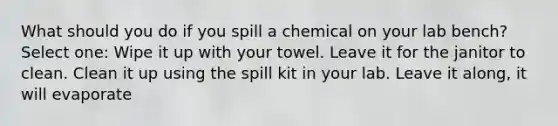 What should you do if you spill a chemical on your lab bench? Select one: Wipe it up with your towel. Leave it for the janitor to clean. Clean it up using the spill kit in your lab. Leave it along, it will evaporate