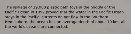 The spillage of 29,000 plastic bath toys in the middle of the Pacific Ocean in 1992 proved that the water in the Pacific Ocean stays in the Pacific. currents do not flow in the Southern Hemisphere. the ocean has an average depth of about 10 km. all the world's oceans are connected.