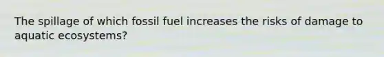 The spillage of which fossil fuel increases the risks of damage to aquatic ecosystems?