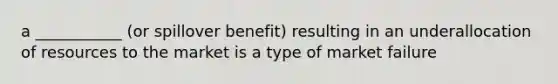 a ___________ (or spillover benefit) resulting in an underallocation of resources to the market is a type of market failure