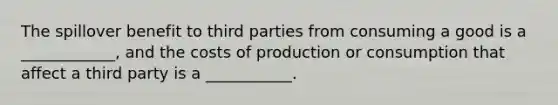 The spillover benefit to third parties from consuming a good is a ____________, and the costs of production or consumption that affect a third party is a ___________.