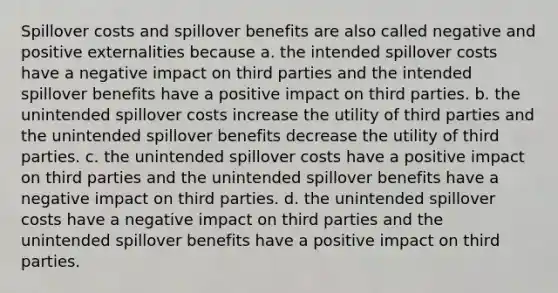 Spillover costs and spillover benefits are also called negative and positive externalities because a. the intended spillover costs have a negative impact on third parties and the intended spillover benefits have a positive impact on third parties. b. the unintended spillover costs increase the utility of third parties and the unintended spillover benefits decrease the utility of third parties. c. the unintended spillover costs have a positive impact on third parties and the unintended spillover benefits have a negative impact on third parties. d. the unintended spillover costs have a negative impact on third parties and the unintended spillover benefits have a positive impact on third parties.