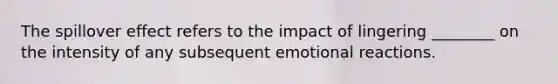 The spillover effect refers to the impact of lingering ________ on the intensity of any subsequent emotional reactions.