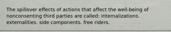 The spillover effects of actions that affect the well-being of nonconsenting third parties are called: internalizations. externalities. side components. free riders.