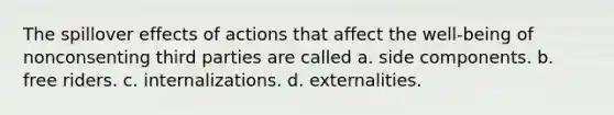 The spillover effects of actions that affect the well-being of nonconsenting third parties are called a. side components. b. free riders. c. internalizations. d. externalities.