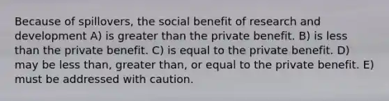 Because of spillovers, the social benefit of research and development A) is greater than the private benefit. B) is less than the private benefit. C) is equal to the private benefit. D) may be less than, greater than, or equal to the private benefit. E) must be addressed with caution.