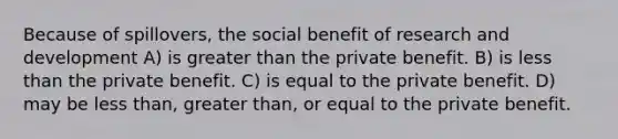 Because of spillovers, the social benefit of research and development A) is greater than the private benefit. B) is less than the private benefit. C) is equal to the private benefit. D) may be less than, greater than, or equal to the private benefit.