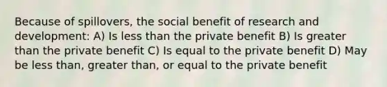 Because of spillovers, the social benefit of research and development: A) Is less than the private benefit B) Is greater than the private benefit C) Is equal to the private benefit D) May be less than, greater than, or equal to the private benefit