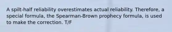 A spilt-half reliability overestimates actual reliability. Therefore, a special formula, the Spearman-Brown prophecy formula, is used to make the correction. T/F