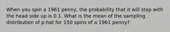 When you spin a 1961 penny, the probability that it will stop with the head side up is 0.1. What is the mean of the sampling distribution of p-hat for 150 spins of a 1961 penny?