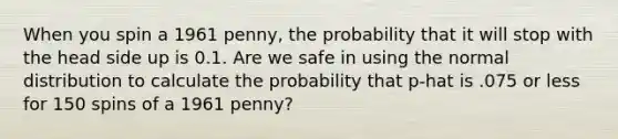 When you spin a 1961 penny, the probability that it will stop with the head side up is 0.1. Are we safe in using the normal distribution to calculate the probability that p-hat is .075 or less for 150 spins of a 1961 penny?