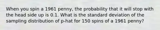 When you spin a 1961 penny, the probability that it will stop with the head side up is 0.1. What is the <a href='https://www.questionai.com/knowledge/kqGUr1Cldy-standard-deviation' class='anchor-knowledge'>standard deviation</a> of the sampling distribution of p-hat for 150 spins of a 1961 penny?