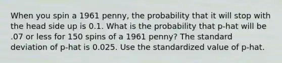 When you spin a 1961 penny, the probability that it will stop with the head side up is 0.1. What is the probability that p-hat will be .07 or less for 150 spins of a 1961 penny? The <a href='https://www.questionai.com/knowledge/kqGUr1Cldy-standard-deviation' class='anchor-knowledge'>standard deviation</a> of p-hat is 0.025. Use the standardized value of p-hat.