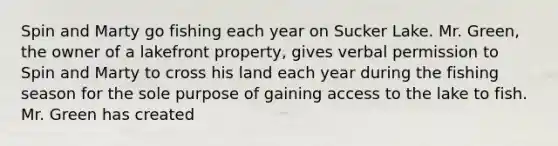 Spin and Marty go fishing each year on Sucker Lake. Mr. Green, the owner of a lakefront property, gives verbal permission to Spin and Marty to cross his land each year during the fishing season for the sole purpose of gaining access to the lake to fish. Mr. Green has created