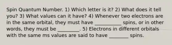 Spin Quantum Number. 1) Which letter is it? 2) What does it tell you? 3) What values can it have? 4) Whenever two electrons are in the same orbital, they must have ___________ spins, or in other words, they must be _________. 5) Electrons in different orbitals with the same ms values are said to have ________ spins.