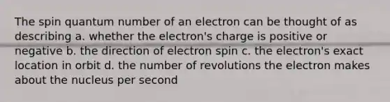 The spin quantum number of an electron can be thought of as describing a. whether the electron's charge is positive or negative b. the direction of electron spin c. the electron's exact location in orbit d. the number of revolutions the electron makes about the nucleus per second