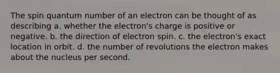 The spin quantum number of an electron can be thought of as describing a. whether the electron's charge is positive or negative. b. the direction of electron spin. c. the electron's exact location in orbit. d. the number of revolutions the electron makes about the nucleus per second.