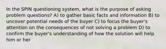 In the SPIN questioning system, what is the purpose of asking problem questions? A) to gather basic facts and information B) to uncover potential needs of the buyer C) to focus the buyer's attention on the consequences of not solving a problem D) to confirm the buyer's understanding of how the solution will help him or her