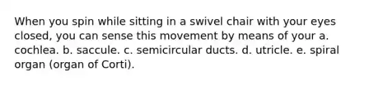 When you spin while sitting in a swivel chair with your eyes closed, you can sense this movement by means of your a. cochlea. b. saccule. c. semicircular ducts. d. utricle. e. spiral organ (organ of Corti).