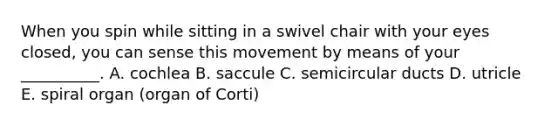 When you spin while sitting in a swivel chair with your eyes closed, you can sense this movement by means of your __________. A. cochlea B. saccule C. semicircular ducts D. utricle E. spiral organ (organ of Corti)