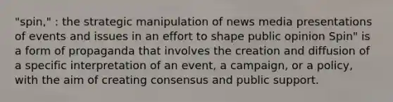 "spin," : the strategic manipulation of news media presentations of events and issues in an effort to shape public opinion Spin" is a form of propaganda that involves the creation and diffusion of a specific interpretation of an event, a campaign, or a policy, with the aim of creating consensus and public support.