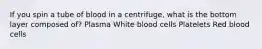 If you spin a tube of blood in a centrifuge, what is the bottom layer composed of? Plasma White blood cells Platelets Red blood cells