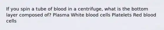 If you spin a tube of blood in a centrifuge, what is the bottom layer composed of? Plasma White blood cells Platelets Red blood cells