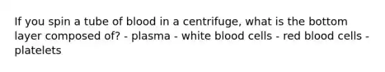 If you spin a tube of blood in a centrifuge, what is the bottom layer composed of? - plasma - white blood cells - red blood cells - platelets