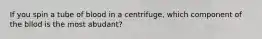 If you spin a tube of blood in a centrifuge, which component of the bllod is the most abudant?