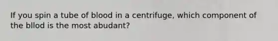 If you spin a tube of blood in a centrifuge, which component of the bllod is the most abudant?