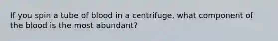 If you spin a tube of blood in a centrifuge, what component of the blood is the most abundant?