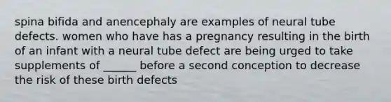 spina bifida and anencephaly are examples of neural tube defects. women who have has a pregnancy resulting in the birth of an infant with a neural tube defect are being urged to take supplements of ______ before a second conception to decrease the risk of these birth defects