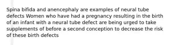 Spina bifida and anencephaly are examples of neural tube defects Women who have had a pregnancy resulting in the birth of an infant with a neural tube defect are being urged to take supplements of before a second conception to decrease the risk of these birth defects