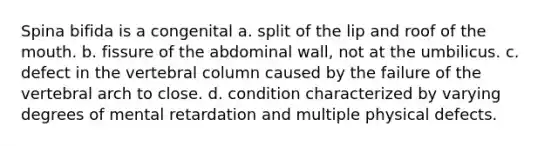 Spina bifida is a congenital a. split of the lip and roof of <a href='https://www.questionai.com/knowledge/krBoWYDU6j-the-mouth' class='anchor-knowledge'>the mouth</a>. b. fissure of the abdominal wall, not at the umbilicus. c. defect in the <a href='https://www.questionai.com/knowledge/ki4fsP39zf-vertebral-column' class='anchor-knowledge'>vertebral column</a> caused by the failure of the vertebral arch to close. d. condition characterized by varying degrees of mental retardation and multiple physical defects.