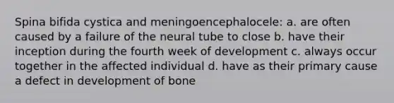 Spina bifida cystica and meningoencephalocele: a. are often caused by a failure of the neural tube to close b. have their inception during the fourth week of development c. always occur together in the affected individual d. have as their primary cause a defect in development of bone