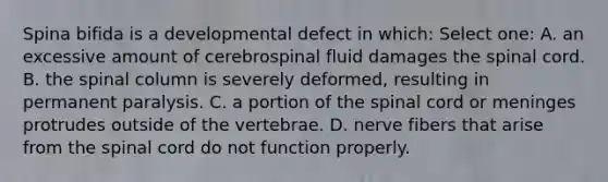 Spina bifida is a developmental defect in which: Select one: A. an excessive amount of cerebrospinal fluid damages the spinal cord. B. the spinal column is severely deformed, resulting in permanent paralysis. C. a portion of the spinal cord or meninges protrudes outside of the vertebrae. D. nerve fibers that arise from the spinal cord do not function properly.