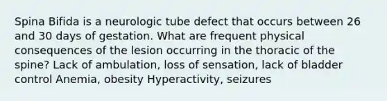 Spina Bifida is a neurologic tube defect that occurs between 26 and 30 days of gestation. What are frequent physical consequences of the lesion occurring in the thoracic of the spine? Lack of ambulation, loss of sensation, lack of bladder control Anemia, obesity Hyperactivity, seizures