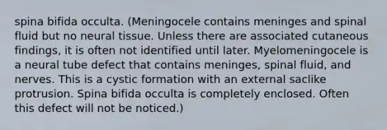 spina bifida occulta. (Meningocele contains meninges and spinal fluid but no neural tissue. Unless there are associated cutaneous findings, it is often not identified until later. Myelomeningocele is a neural tube defect that contains meninges, spinal fluid, and nerves. This is a cystic formation with an external saclike protrusion. Spina bifida occulta is completely enclosed. Often this defect will not be noticed.)