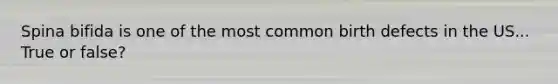 Spina bifida is one of the most common birth defects in the US... True or false?