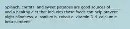Spinach, carrots, and sweet potatoes are good sources of _____ and a healthy diet that includes these foods can help prevent night blindness. a. sodium b. cobalt c. vitamin D d. calcium e. beta-carotene