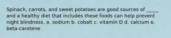 Spinach, carrots, and sweet potatoes are good sources of _____ and a healthy diet that includes these foods can help prevent night blindness. a. sodium b. cobalt c. vitamin D d. calcium e. beta-carotene