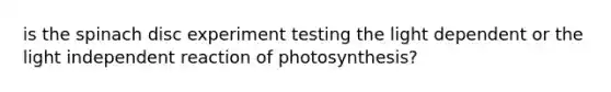 is the spinach disc experiment testing the light dependent or the light independent reaction of photosynthesis?