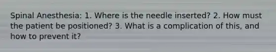 Spinal Anesthesia: 1. Where is the needle inserted? 2. How must the patient be positioned? 3. What is a complication of this, and how to prevent it?