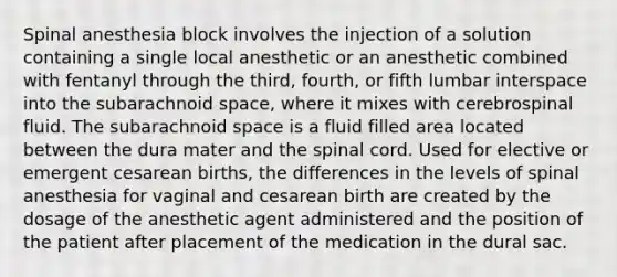 Spinal anesthesia block involves the injection of a solution containing a single local anesthetic or an anesthetic combined with fentanyl through the third, fourth, or fifth lumbar interspace into the subarachnoid space, where it mixes with cerebrospinal fluid. The subarachnoid space is a fluid filled area located between the dura mater and the spinal cord. Used for elective or emergent cesarean births, the differences in the levels of spinal anesthesia for vaginal and cesarean birth are created by the dosage of the anesthetic agent administered and the position of the patient after placement of the medication in the dural sac.