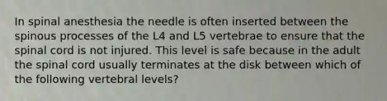 In spinal anesthesia the needle is often inserted between the spinous processes of the L4 and L5 vertebrae to ensure that the spinal cord is not injured. This level is safe because in the adult the spinal cord usually terminates at the disk between which of the following vertebral levels?