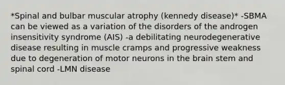 *Spinal and bulbar muscular atrophy (kennedy disease)* -SBMA can be viewed as a variation of the disorders of the androgen insensitivity syndrome (AIS) -a debilitating neurodegenerative disease resulting in muscle cramps and progressive weakness due to degeneration of motor neurons in <a href='https://www.questionai.com/knowledge/kLMtJeqKp6-the-brain' class='anchor-knowledge'>the brain</a> stem and spinal cord -LMN disease