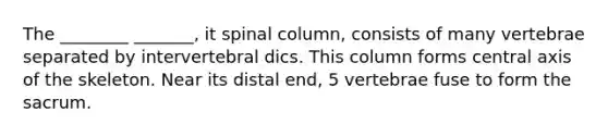 The ________ _______, it spinal column, consists of many vertebrae separated by intervertebral dics. This column forms central axis of the skeleton. Near its distal end, 5 vertebrae fuse to form the sacrum.