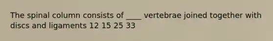 The spinal column consists of ____ vertebrae joined together with discs and ligaments 12 15 25 33