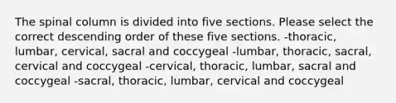 The spinal column is divided into five sections. Please select the correct descending order of these five sections. -thoracic, lumbar, cervical, sacral and coccygeal -lumbar, thoracic, sacral, cervical and coccygeal -cervical, thoracic, lumbar, sacral and coccygeal -sacral, thoracic, lumbar, cervical and coccygeal