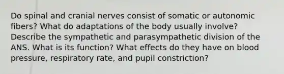 Do spinal and cranial nerves consist of somatic or autonomic fibers? What do adaptations of the body usually involve? Describe the sympathetic and parasympathetic division of the ANS. What is its function? What effects do they have on blood pressure, respiratory rate, and pupil constriction?